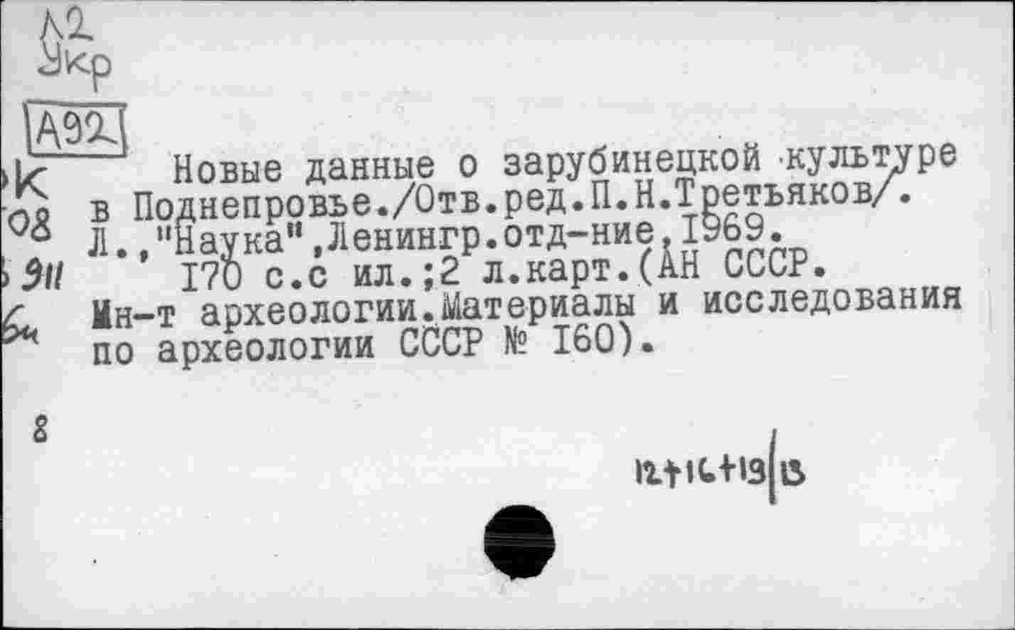 ﻿Жр
>к
> 911
Новые данные о зарубинецкой .культуре в Поднепровье./Отв.ред.П.Н.Третьяков/. Л.,"Наука”,Ленингр.отд-ние.1969.
170 с.с ил.;2 л.карт.(АН СССР.
Мн—т аохеологин.Материалы и исследования по археологии СССР № 160)•
&
